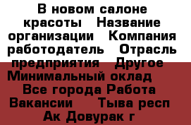 В новом салоне красоты › Название организации ­ Компания-работодатель › Отрасль предприятия ­ Другое › Минимальный оклад ­ 1 - Все города Работа » Вакансии   . Тыва респ.,Ак-Довурак г.